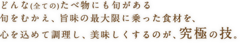 どんな（全ての）たべ物にも旬がある旬をむかえ、旨味の最大限に乗った食材を、心を込めて調理し、美味しくするのが、究極の技