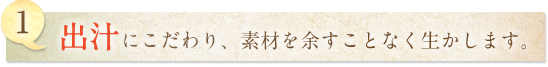 1.出汁にこだわり、素材を余すことなく生かします。