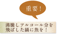 重要！　沸騰しアルコール分を
飛ばした鍋に魚を！